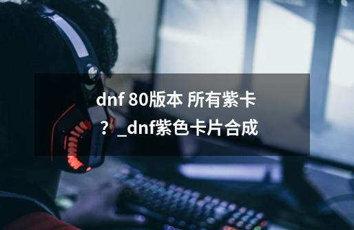 dnf 80版本 所有紫卡 ？_dnf紫色卡片合成-第1张-游戏资讯-龙启科技