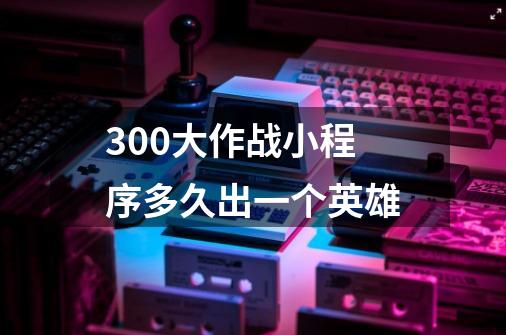 300大作战小程序多久出一个英雄-第1张-游戏资讯-龙启科技