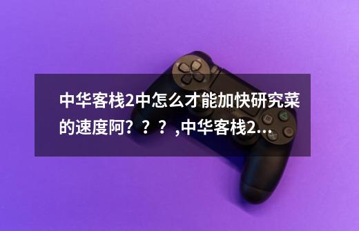 中华客栈2中怎么才能加快研究菜的速度阿？？？,中华客栈2古彻建议内容-第1张-游戏资讯-龙启科技