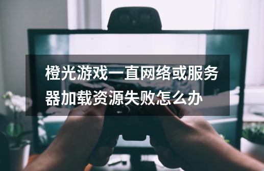 橙光游戏一直网络或服务器加载资源失败怎么办-第1张-游戏资讯-龙启科技