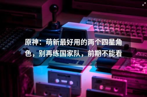 原神：萌新最好用的两个四星角色，别再练国家队，前期不能看-第1张-游戏资讯-龙启科技