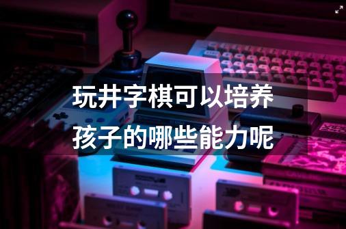 玩井字棋可以培养孩子的哪些能力呢-第1张-游戏资讯-龙启科技