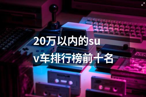 20万以内的suv车排行榜前十名-第1张-游戏资讯-龙启科技