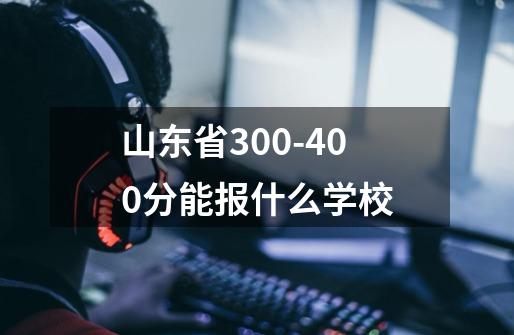 山东省300-400分能报什么学校-第1张-游戏资讯-龙启科技