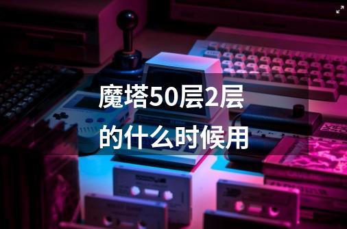 魔塔50层2层的什么时候用-第1张-游戏资讯-龙启科技