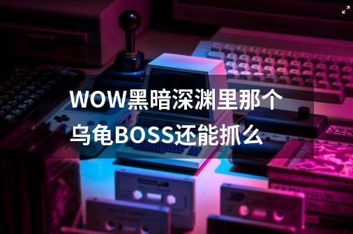 WOW黑暗深渊里那个乌龟BOSS还能抓么-第1张-游戏资讯-龙启科技