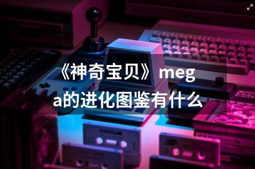 《神奇宝贝》mega的进化图鉴有什么-第1张-游戏资讯-龙启科技