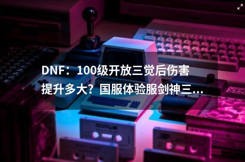 DNF：100级开放三觉后伤害提升多大？国服体验服剑神三觉实测分析-第1张-游戏资讯-龙启科技