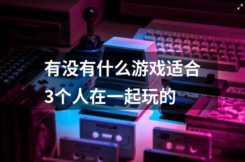 有没有什么游戏适合3个人在一起玩的-第1张-游戏资讯-龙启科技