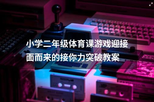 小学二年级体育课游戏迎接面而来的接你力突破教案-第1张-游戏资讯-龙启科技