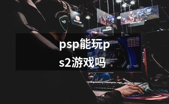 psp能玩ps2游戏吗-第1张-游戏资讯-龙启科技