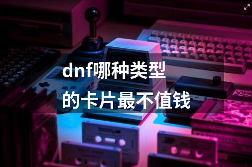 dnf哪种类型的卡片最不值钱-第1张-游戏资讯-龙启科技