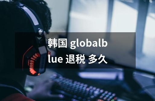 韩国 globalblue 退税 多久-第1张-游戏资讯-龙启科技