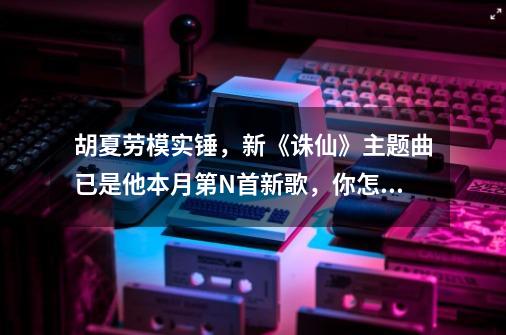 胡夏劳模实锤，新《诛仙》主题曲已是他本月第N首新歌，你怎么看-第1张-游戏资讯-龙启科技