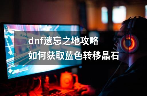 dnf遗忘之地攻略 如何获取蓝色转移晶石-第1张-游戏资讯-龙启科技