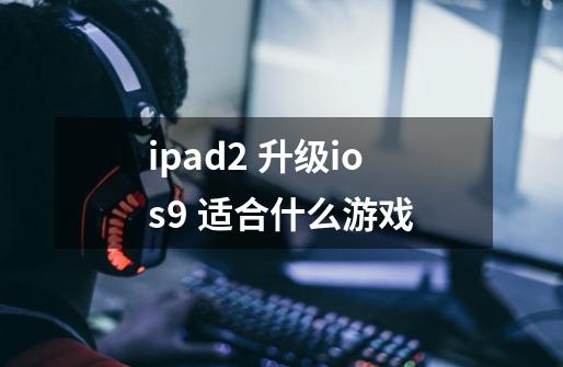 ipad2 升级ios9 适合什么游戏-第1张-游戏资讯-龙启科技