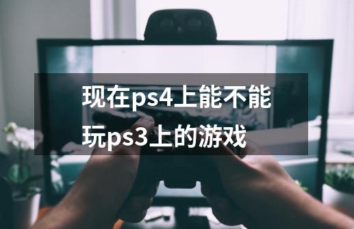 现在ps4上能不能玩ps3上的游戏-第1张-游戏资讯-龙启科技