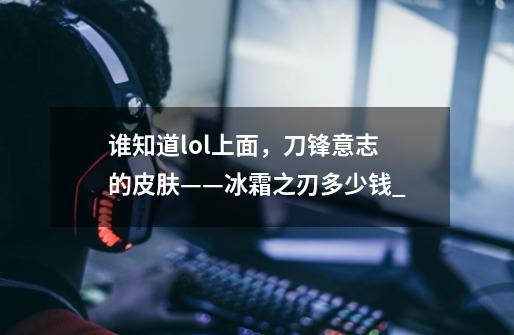 谁知道lol上面，刀锋意志的皮肤——冰霜之刃多少钱$_$-第1张-游戏资讯-龙启科技