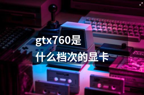 gtx760是什么档次的显卡-第1张-游戏资讯-龙启科技