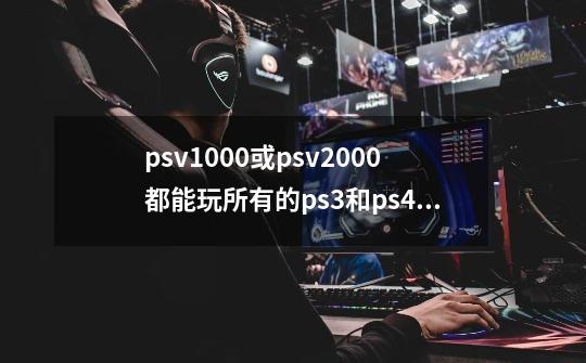 psv1000或psv2000都能玩所有的ps3和ps4的游戏吗-第1张-游戏资讯-龙启科技