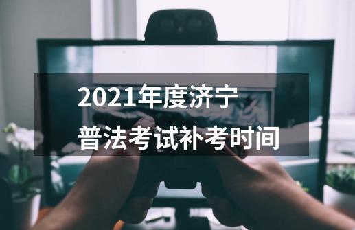 2021年度济宁普法考试补考时间-第1张-游戏资讯-龙启科技