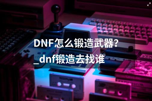 DNF怎么锻造武器？_dnf锻造去找谁-第1张-游戏资讯-龙启科技