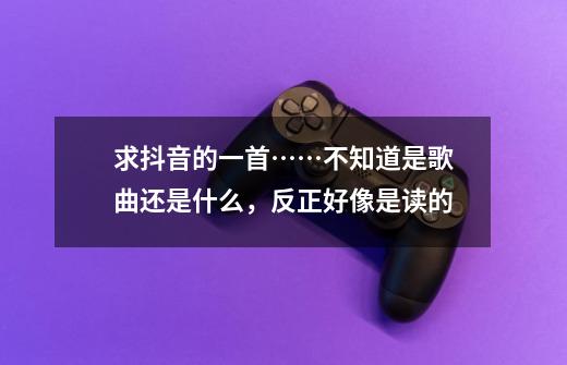 求抖音的一首……不知道是歌曲还是什么，反正好像是读的-第1张-游戏资讯-龙启科技