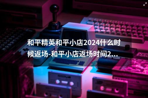 和平精英和平小店2024什么时候返场-和平小店返场时间2024-第1张-游戏资讯-龙启科技