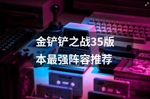 金铲铲之战3.5版本最强阵容推荐-第1张-游戏资讯-龙启科技