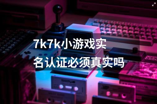 7k7k小游戏实名认证必须真实吗-第1张-游戏资讯-龙启科技