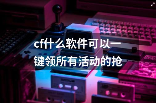 cf什么软件可以一键领所有活动的抢-第1张-游戏资讯-龙启科技