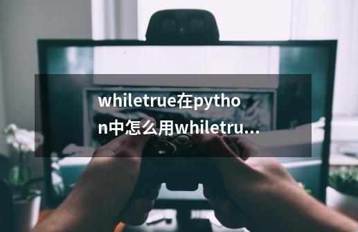 whiletrue在python中怎么用whiletrue-第1张-游戏资讯-龙启科技