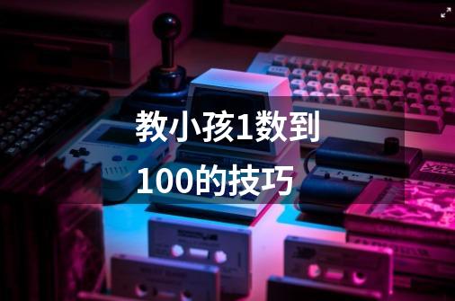 教小孩1数到100的技巧-第1张-游戏资讯-龙启科技