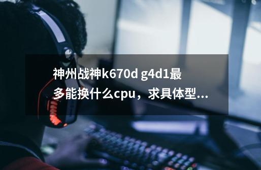 神州战神k670d g4d1最多能换什么cpu，求具体型号，价格，要求散热压的住，稳定-第1张-游戏资讯-龙启科技