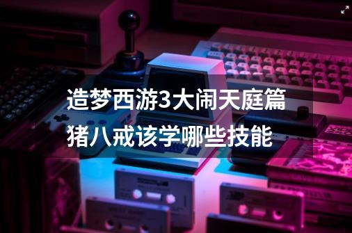 造梦西游3大闹天庭篇猪八戒该学哪些技能-第1张-游戏资讯-龙启科技