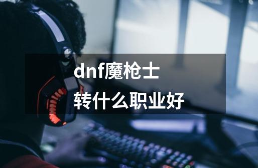 dnf魔枪士转什么职业好-第1张-游戏资讯-龙启科技