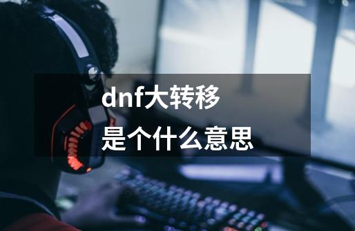 dnf大转移是个什么意思-第1张-游戏资讯-龙启科技