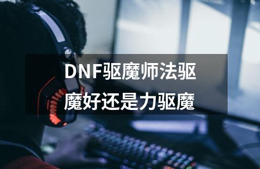 DNF驱魔师法驱魔好还是力驱魔-第1张-游戏资讯-龙启科技