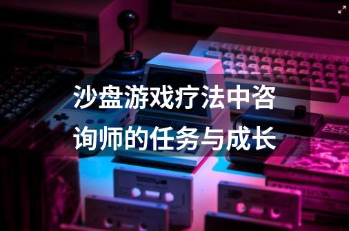 沙盘游戏疗法中咨询师的任务与成长-第1张-游戏资讯-龙启科技