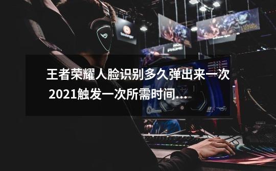 王者荣耀人脸识别多久弹出来一次 2021触发一次所需时间介绍-第1张-游戏资讯-龙启科技