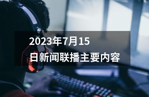 2023年7月15日新闻联播主要内容-第1张-游戏资讯-龙启科技