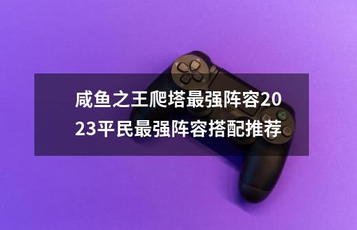 咸鱼之王爬塔最强阵容2023平民最强阵容搭配推荐-第1张-游戏资讯-龙启科技