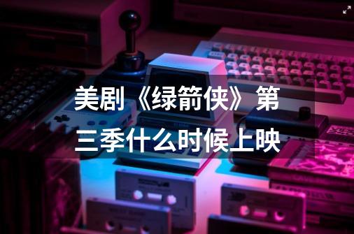 美剧《绿箭侠》第三季什么时候上映-第1张-游戏资讯-龙启科技