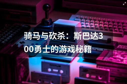 骑马与砍杀：斯巴达300勇士的游戏秘籍-第1张-游戏资讯-龙启科技