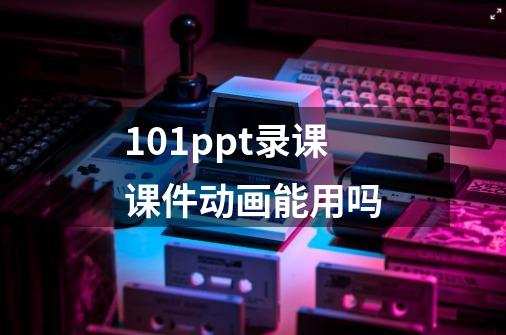 101ppt录课课件动画能用吗-第1张-游戏资讯-龙启科技