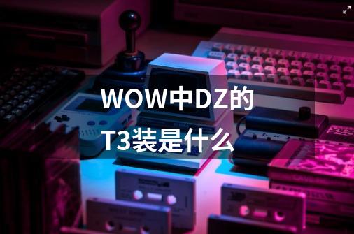 WOW中DZ的T3装是什么-第1张-游戏资讯-龙启科技