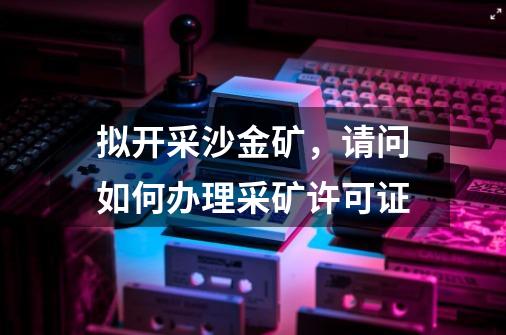 拟开采沙金矿，请问如何办理采矿许可证-第1张-游戏资讯-龙启科技