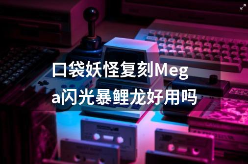 口袋妖怪复刻Mega闪光暴鲤龙好用吗-第1张-游戏资讯-龙启科技