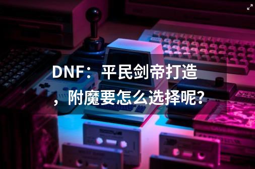 DNF：平民剑帝打造，附魔要怎么选择呢？-第1张-游戏资讯-龙启科技