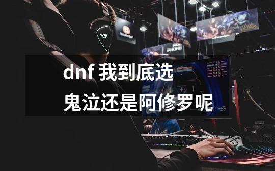 dnf 我到底选鬼泣还是阿修罗呢-第1张-游戏资讯-龙启科技